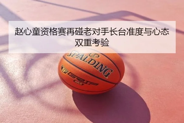 赵心童资格赛再碰老对手长台准度与心态双重考验