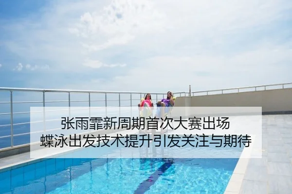 张雨霏新周期首次大赛出场 蝶泳出发技术提升引发关注与期待