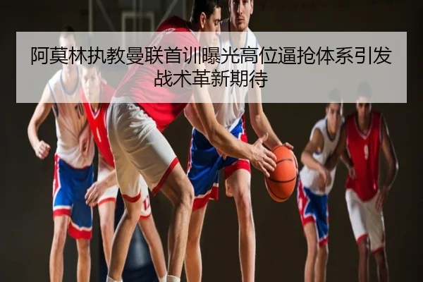 阿莫林执教曼联首训曝光高位逼抢体系引发战术革新期待