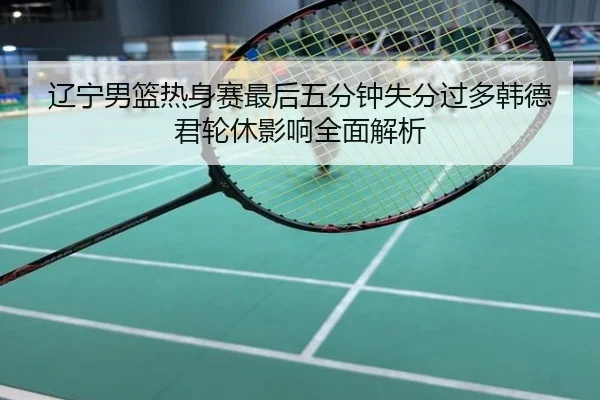 辽宁男篮热身赛最后五分钟失分过多韩德君轮休影响全面解析