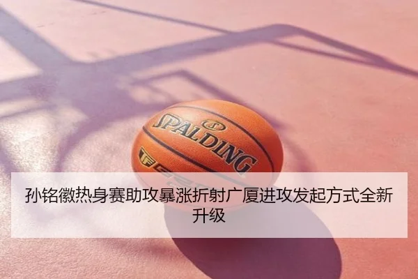 孙铭徽热身赛助攻暴涨折射广厦进攻发起方式全新升级