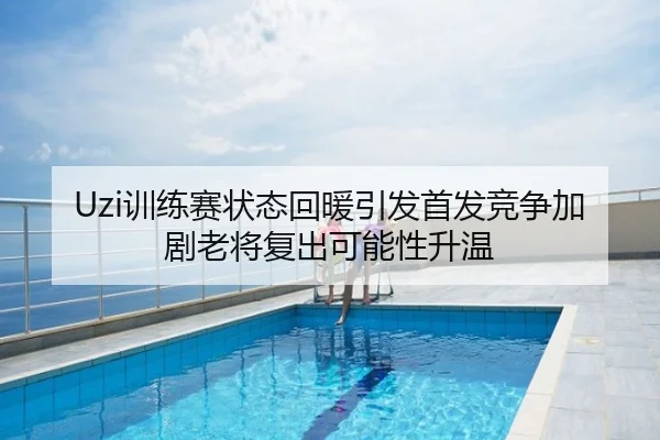 Uzi训练赛状态回暖引发首发竞争加剧老将复出可能性升温