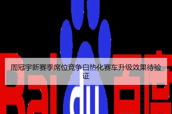 周冠宇新赛季席位竞争白热化赛车升级效果待验证