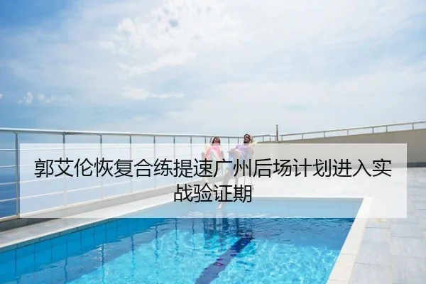 郭艾伦恢复合练提速广州后场计划进入实战验证期